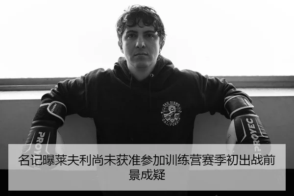名记曝莱夫利尚未获准参加训练营赛季初出战前景成疑